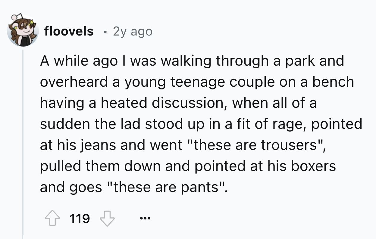 number - floovels 2y ago A while ago I was walking through a park and overheard a young teenage couple on a bench having a heated discussion, when all of a sudden the lad stood up in a fit of rage, pointed at his jeans and went "these are trousers", pulle